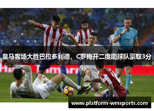 皇马客场大胜巴拉多利德，C罗梅开二度助球队豪取3分